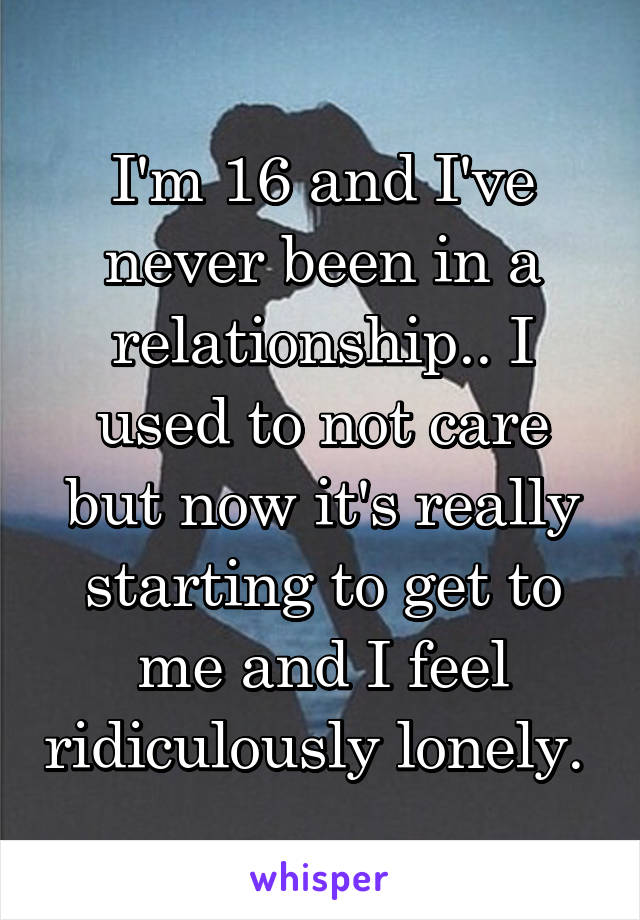 I'm 16 and I've never been in a relationship.. I used to not care but now it's really starting to get to me and I feel ridiculously lonely. 