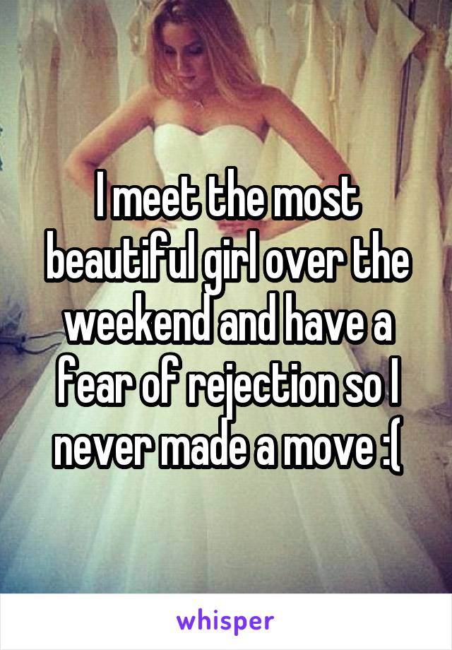 I meet the most beautiful girl over the weekend and have a fear of rejection so I never made a move :(