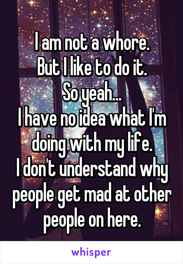 I am not a whore.
But I like to do it.
So yeah...
I have no idea what I'm doing with my life.
I don't understand why people get mad at other people on here.