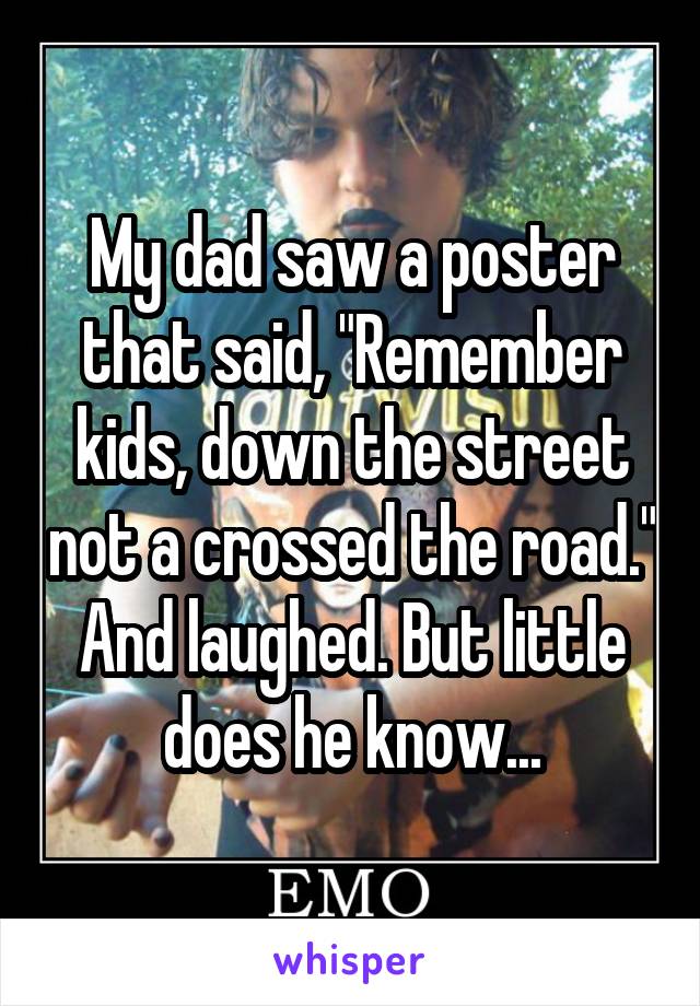 My dad saw a poster that said, "Remember kids, down the street not a crossed the road." And laughed. But little does he know...