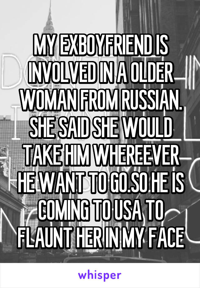 MY EXBOYFRIEND IS INVOLVED IN A OLDER WOMAN FROM RUSSIAN. SHE SAID SHE WOULD TAKE HIM WHEREEVER HE WANT TO GO.SO HE IS COMING TO USA TO FLAUNT HER IN MY FACE