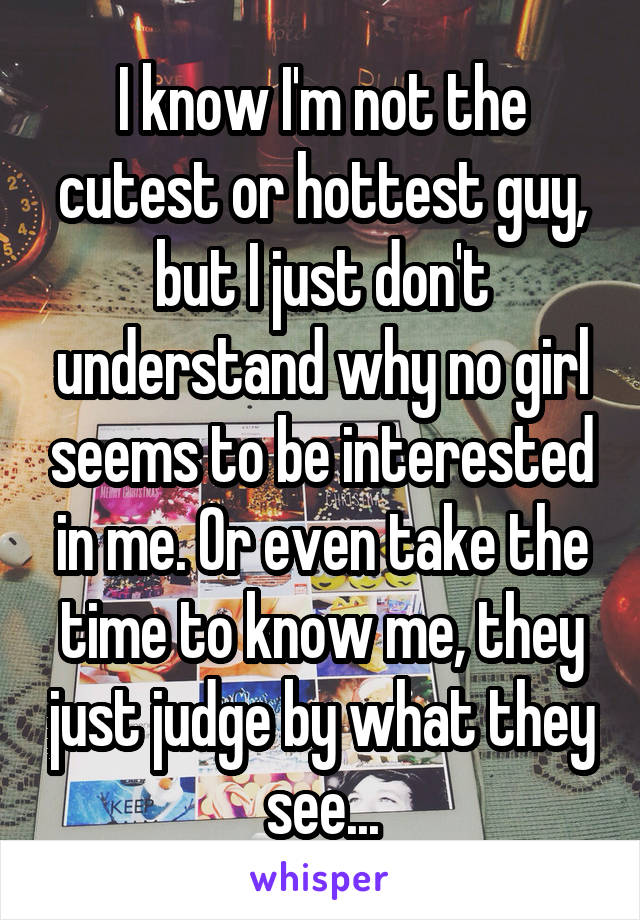 I know I'm not the cutest or hottest guy, but I just don't understand why no girl seems to be interested in me. Or even take the time to know me, they just judge by what they see...