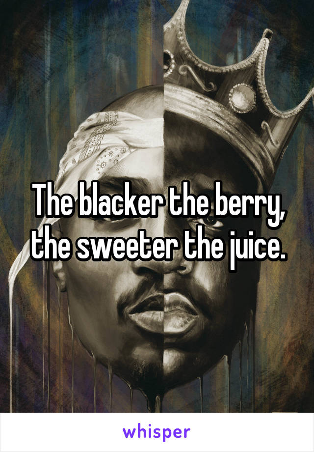 The blacker the berry, the sweeter the juice.