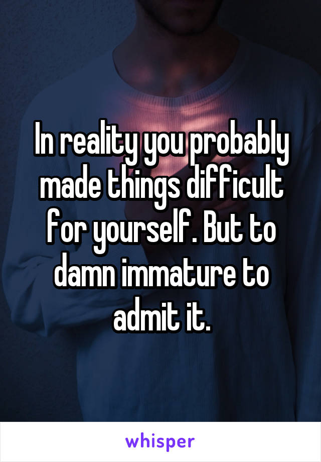 In reality you probably made things difficult for yourself. But to damn immature to admit it.