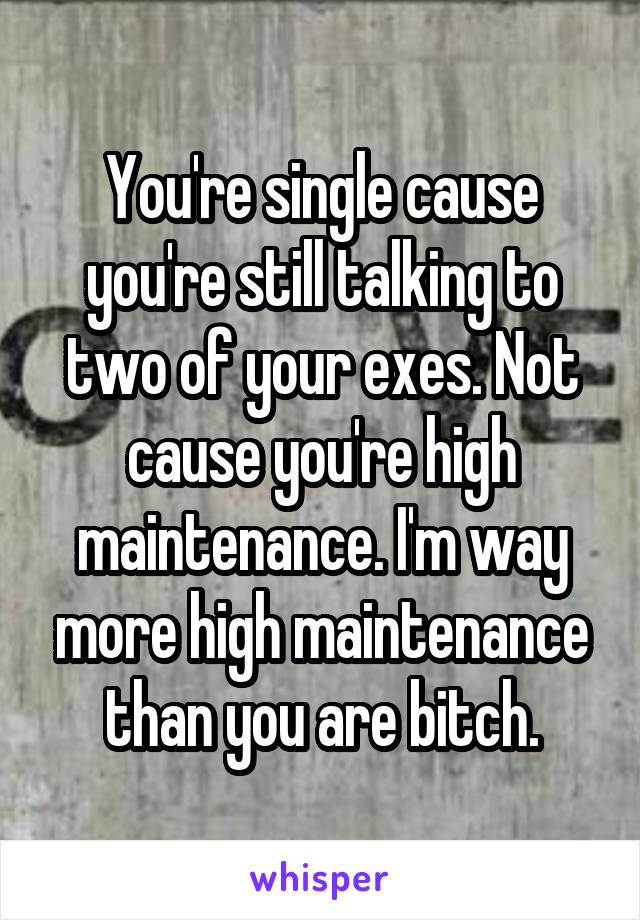 You're single cause you're still talking to two of your exes. Not cause you're high maintenance. I'm way more high maintenance than you are bitch.