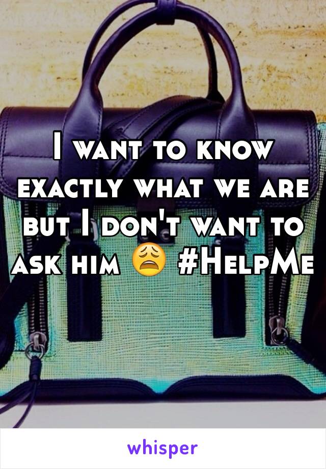 I want to know exactly what we are but I don't want to ask him 😩 #HelpMe
