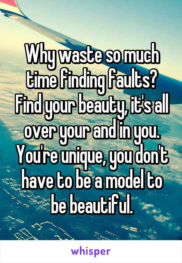 Why waste so much time finding faults? Find your beauty, it's all over your and in you. You're unique, you don't have to be a model to be beautiful.