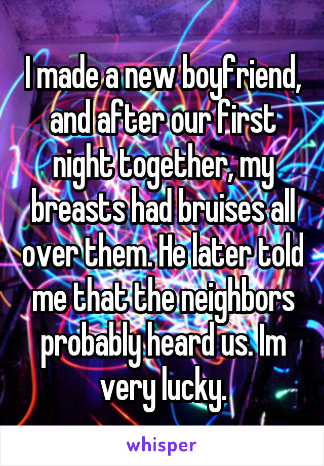 I made a new boyfriend, and after our first night together, my breasts had bruises all over them. He later told me that the neighbors probably heard us. Im very lucky.