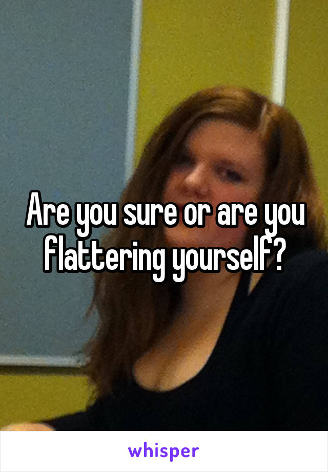 Are you sure or are you flattering yourself?