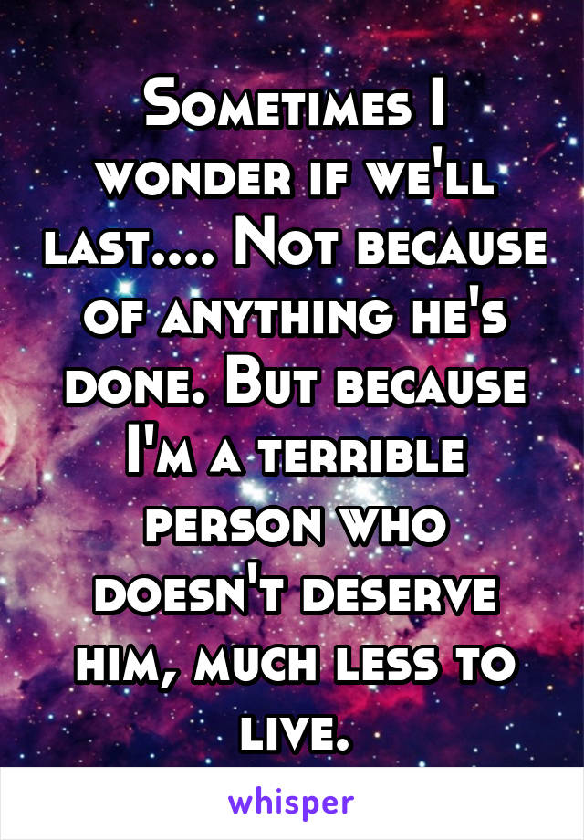 Sometimes I wonder if we'll last.... Not because of anything he's done. But because I'm a terrible person who doesn't deserve him, much less to live.