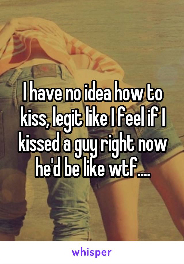 I have no idea how to kiss, legit like I feel if I kissed a guy right now he'd be like wtf....