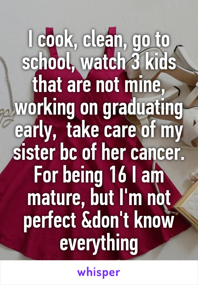 I cook, clean, go to school, watch 3 kids that are not mine, working on graduating early,  take care of my sister bc of her cancer. For being 16 I am mature, but I'm not perfect &don't know everything