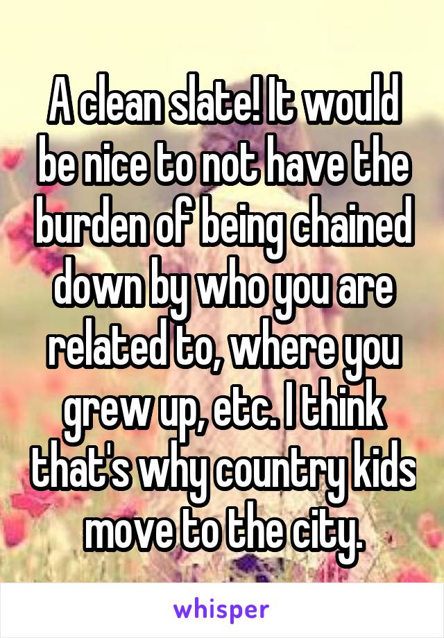 A clean slate! It would be nice to not have the burden of being chained down by who you are related to, where you grew up, etc. I think that's why country kids move to the city.