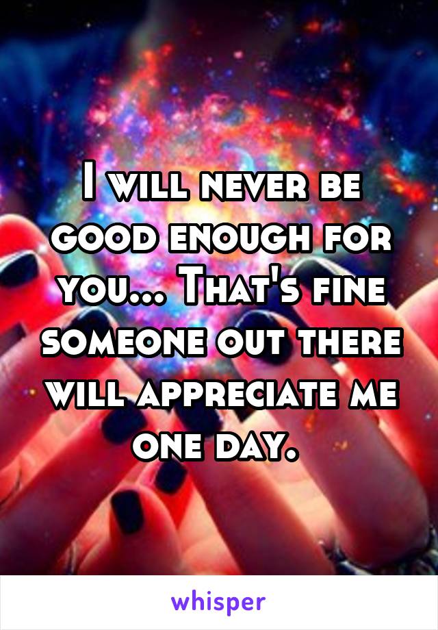 I will never be good enough for you... That's fine someone out there will appreciate me one day. 