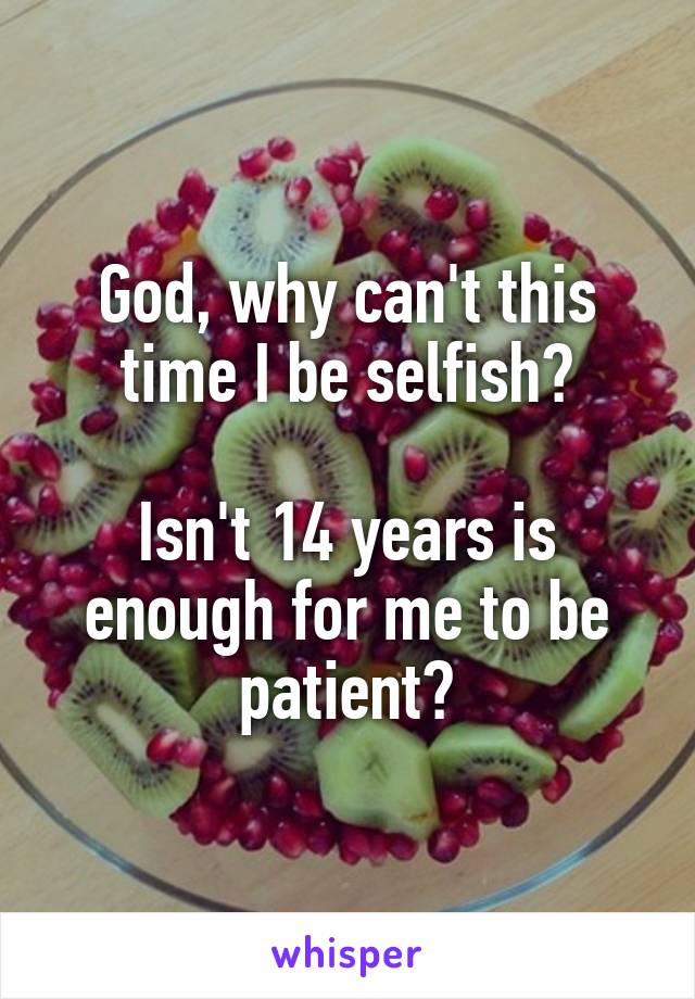 God, why can't this time I be selfish?

Isn't 14 years is enough for me to be patient?