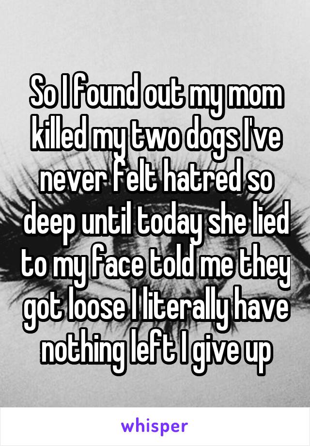 So I found out my mom killed my two dogs I've never felt hatred so deep until today she lied to my face told me they got loose I literally have nothing left I give up