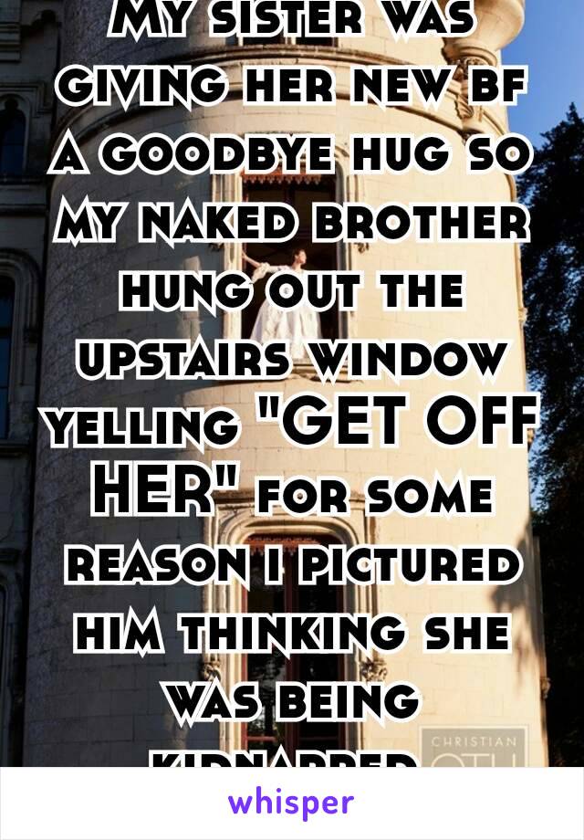 My sister was giving her new bf a goodbye hug so my naked brother hung out the upstairs window yelling "GET OFF HER" for some reason i pictured him thinking she was being kidnapped.  😂😂😂