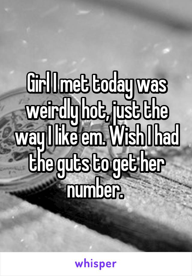 Girl I met today was weirdly hot, just the way I like em. Wish I had the guts to get her number. 