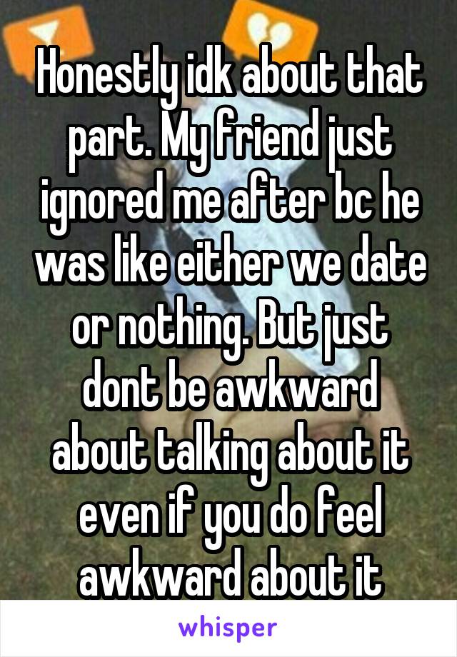 Honestly idk about that part. My friend just ignored me after bc he was like either we date or nothing. But just dont be awkward about talking about it even if you do feel awkward about it