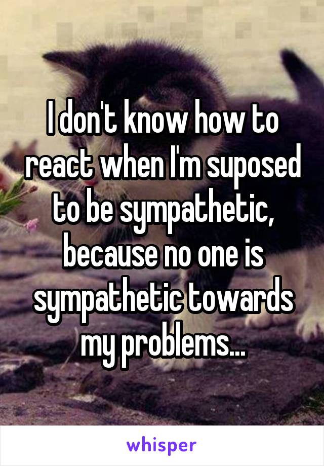 I don't know how to react when I'm suposed to be sympathetic, because no one is sympathetic towards my problems...