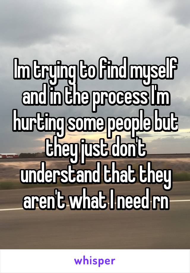 Im trying to find myself and in the process I'm hurting some people but they just don't understand that they aren't what I need rn