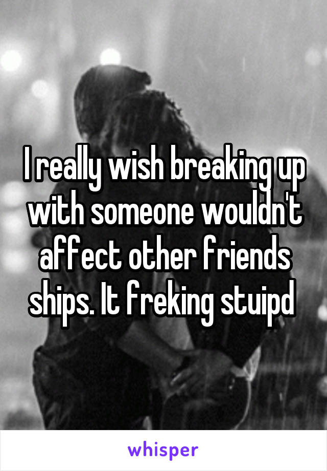 I really wish breaking up with someone wouldn't affect other friends ships. It freking stuipd 