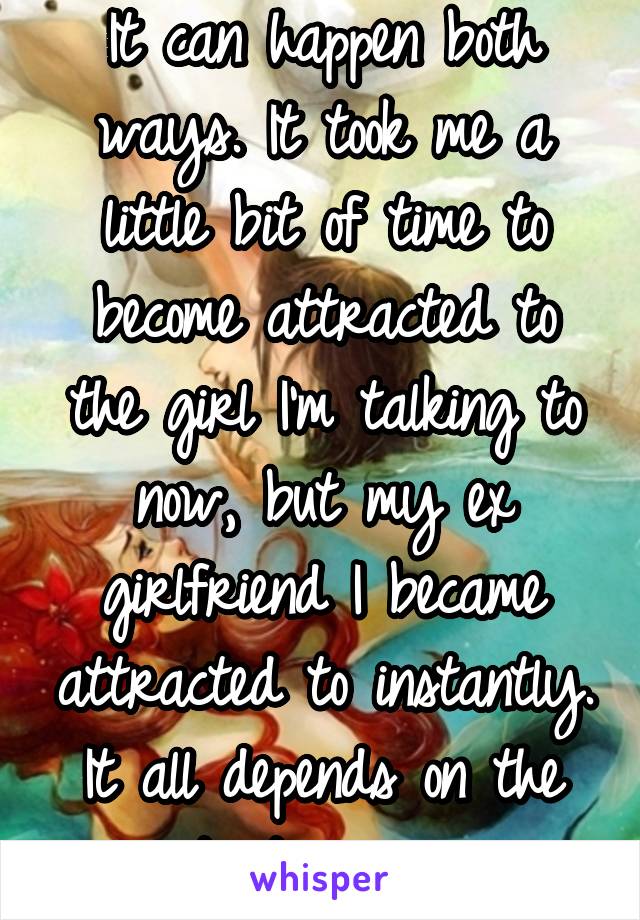 It can happen both ways. It took me a little bit of time to become attracted to the girl I'm talking to now, but my ex girlfriend I became attracted to instantly. It all depends on the situation man. 