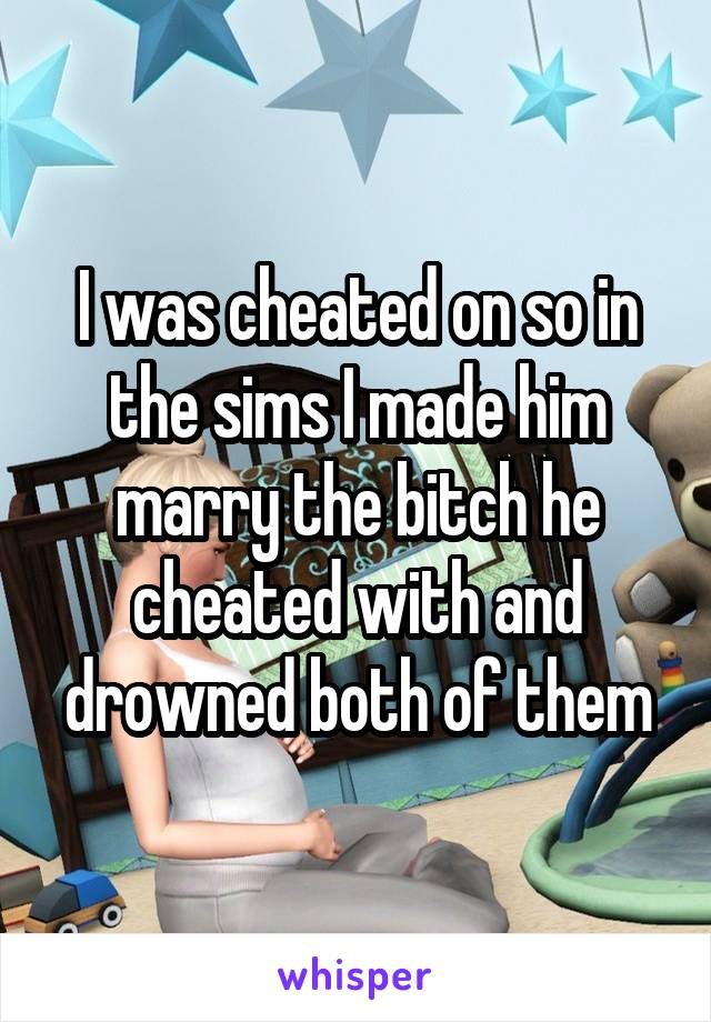 I was cheated on so in the sims I made him marry the bitch he cheated with and drowned both of them