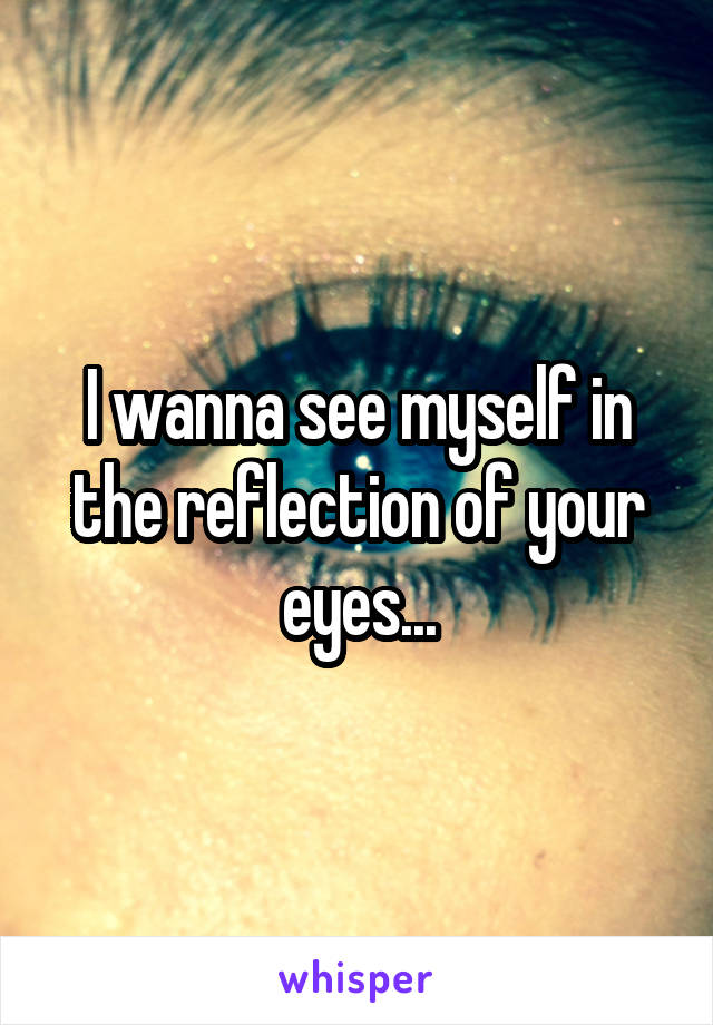 I wanna see myself in the reflection of your eyes...