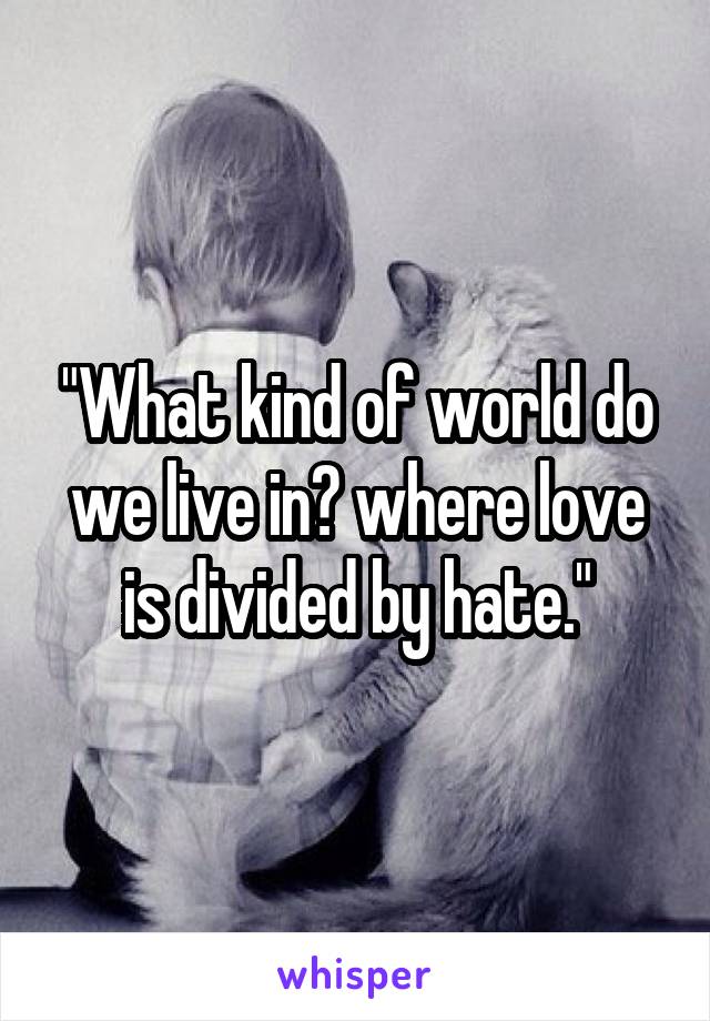 "What kind of world do we live in? where love is divided by hate."