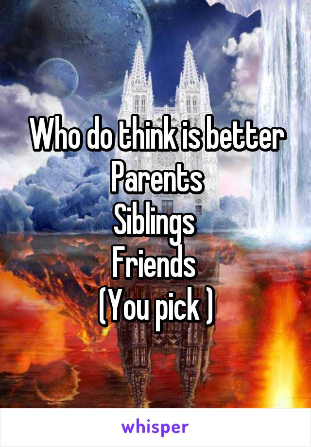 Who do think is better
Parents
Siblings 
Friends 
(You pick )