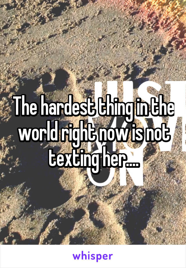 The hardest thing in the world right now is not texting her....