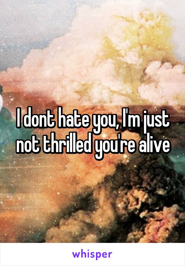 I dont hate you, I'm just not thrilled you're alive