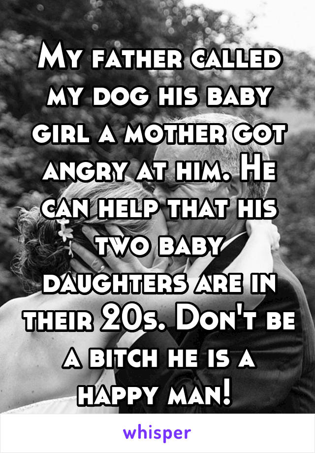 My father called my dog his baby girl a mother got angry at him. He can help that his two baby daughters are in their 20s. Don't be a bitch he is a happy man! 