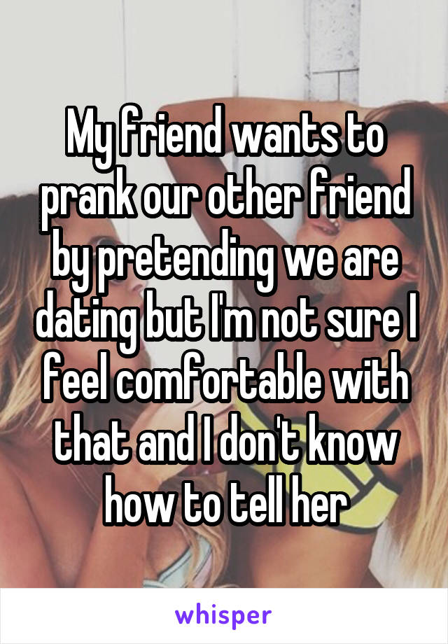 My friend wants to prank our other friend by pretending we are dating but I'm not sure I feel comfortable with that and I don't know how to tell her