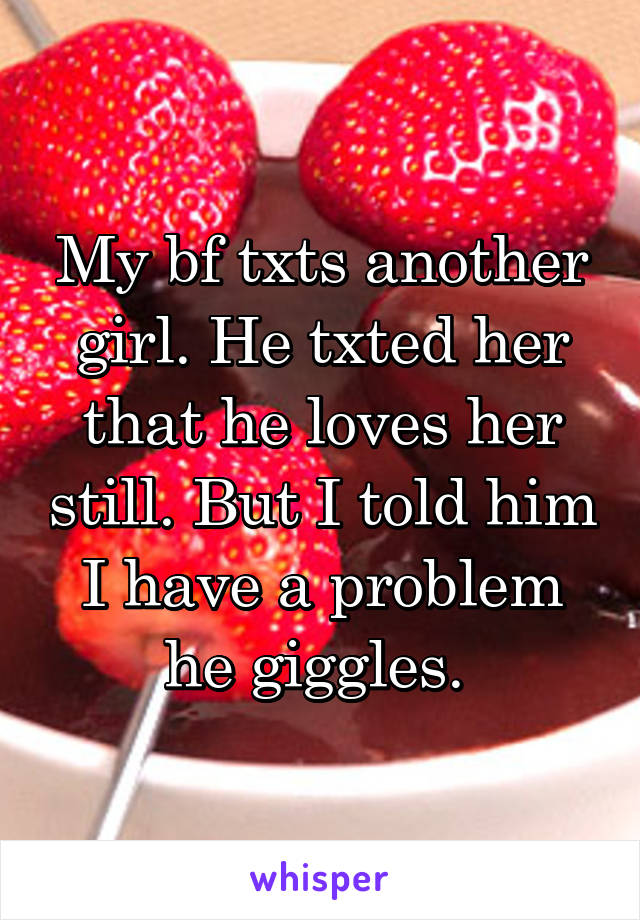 My bf txts another girl. He txted her that he loves her still. But I told him I have a problem he giggles. 