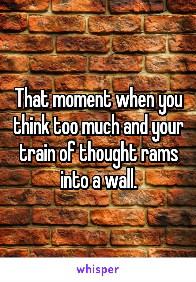 That moment when you think too much and your train of thought rams into a wall.