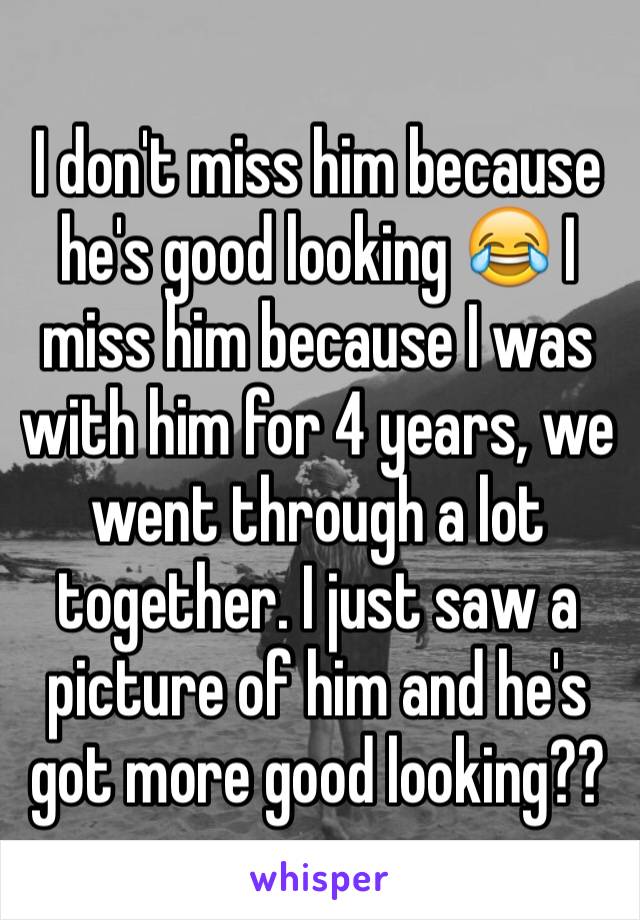 I don't miss him because he's good looking 😂 I miss him because I was with him for 4 years, we went through a lot together. I just saw a picture of him and he's got more good looking??