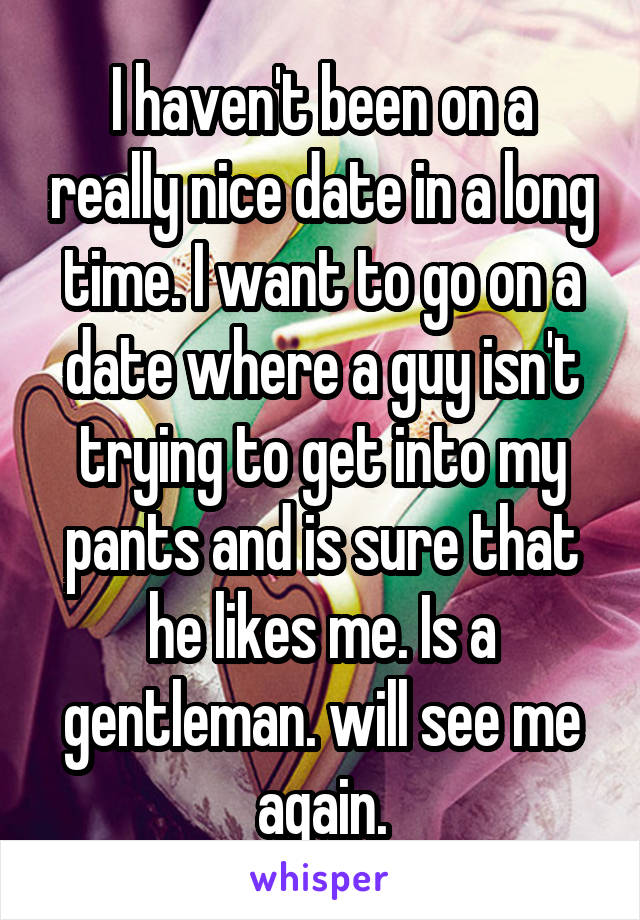 I haven't been on a really nice date in a long time. I want to go on a date where a guy isn't trying to get into my pants and is sure that he likes me. Is a gentleman. will see me again.