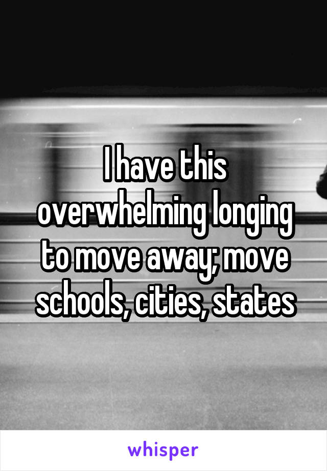 I have this overwhelming longing to move away; move schools, cities, states