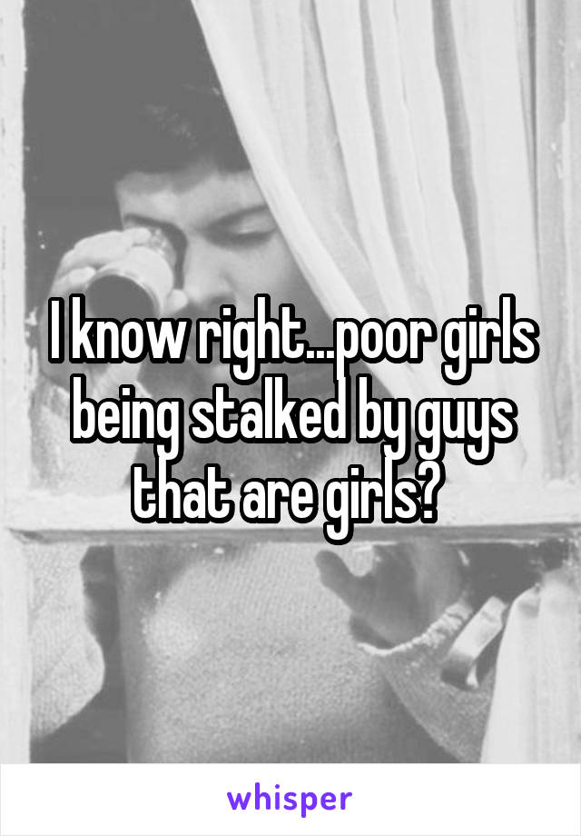 I know right...poor girls being stalked by guys that are girls? 