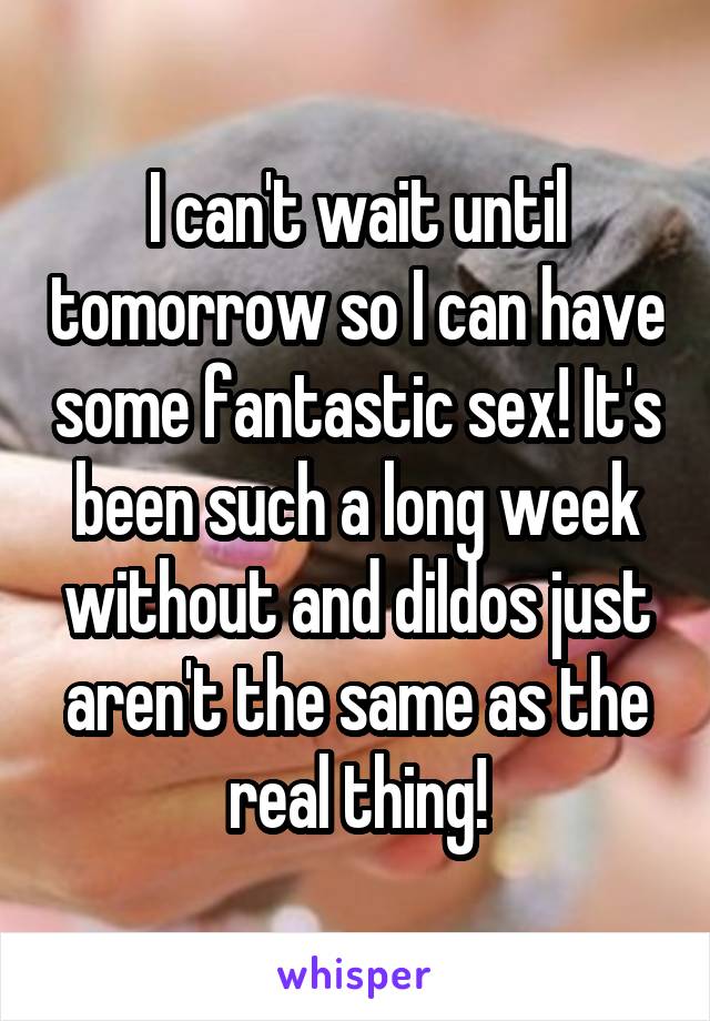 I can't wait until tomorrow so I can have some fantastic sex! It's been such a long week without and dildos just aren't the same as the real thing!