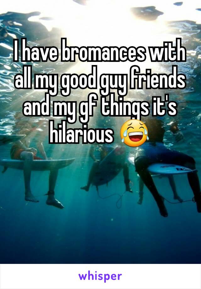 I have bromances with all my good guy friends and my gf things it's hilarious 😂