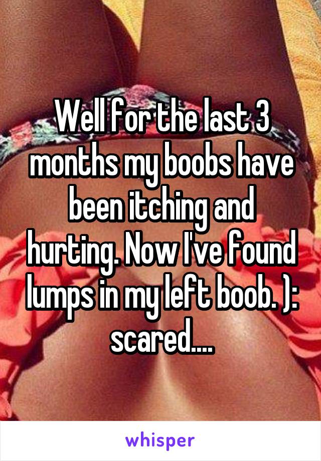 Well for the last 3 months my boobs have been itching and hurting. Now I've found lumps in my left boob. ): scared....