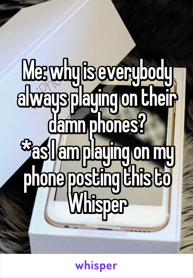 Me: why is everybody always playing on their damn phones?
*as I am playing on my phone posting this to Whisper