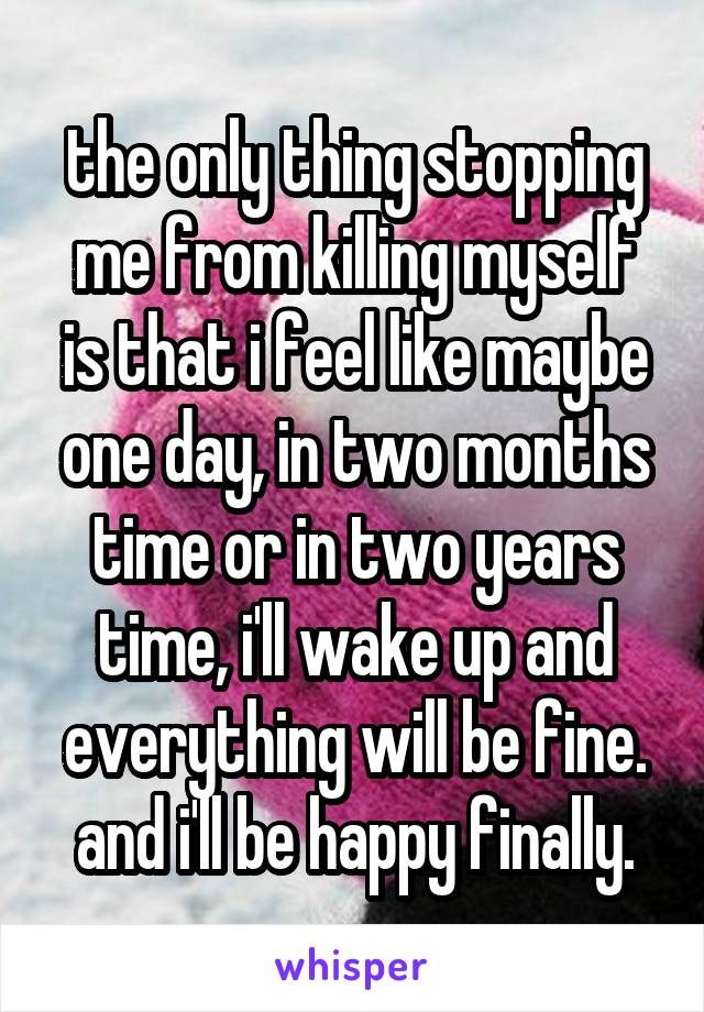 the only thing stopping me from killing myself is that i feel like maybe one day, in two months time or in two years time, i'll wake up and everything will be fine. and i'll be happy finally.