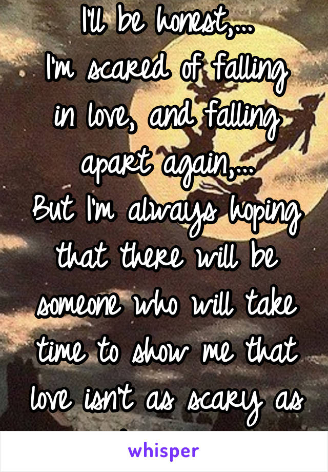 I'll be honest,...
I'm scared of falling in love, and falling apart again,...
But I'm always hoping that there will be someone who will take time to show me that love isn't as scary as it seems...