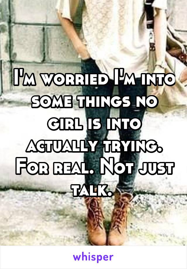 I'm worried I'm into some things no girl is into actually trying. For real. Not just talk. 