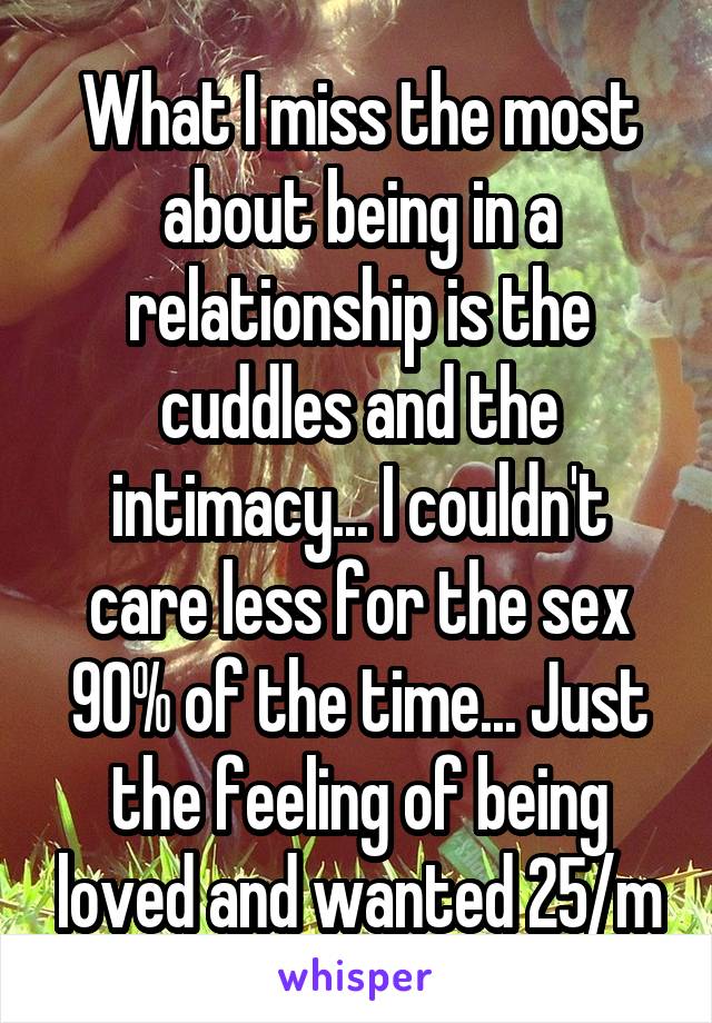 What I miss the most about being in a relationship is the cuddles and the intimacy... I couldn't care less for the sex 90% of the time... Just the feeling of being loved and wanted 25/m