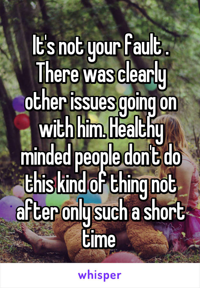 It's not your fault . There was clearly other issues going on with him. Healthy minded people don't do this kind of thing not after only such a short time 